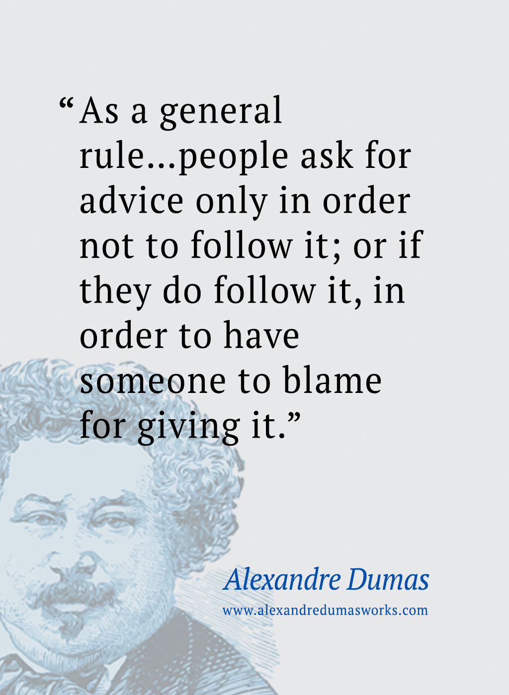 “As a general rule...people ask for advice only in order not to follow it; or if they do follow it, in order to have someone to blame for giving it.” ― Alexandre Dumas