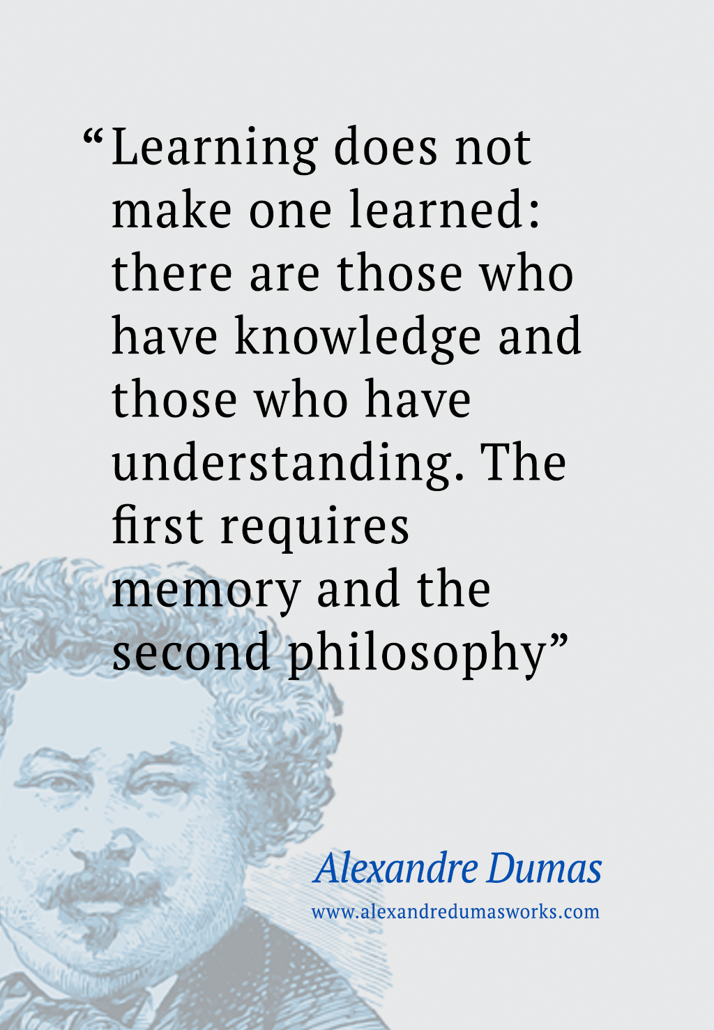 “Learning does not make one learned: there are those who have knowledge and those who have understanding. The first requires memory and the second philosophy” ― Alexandre Dumas